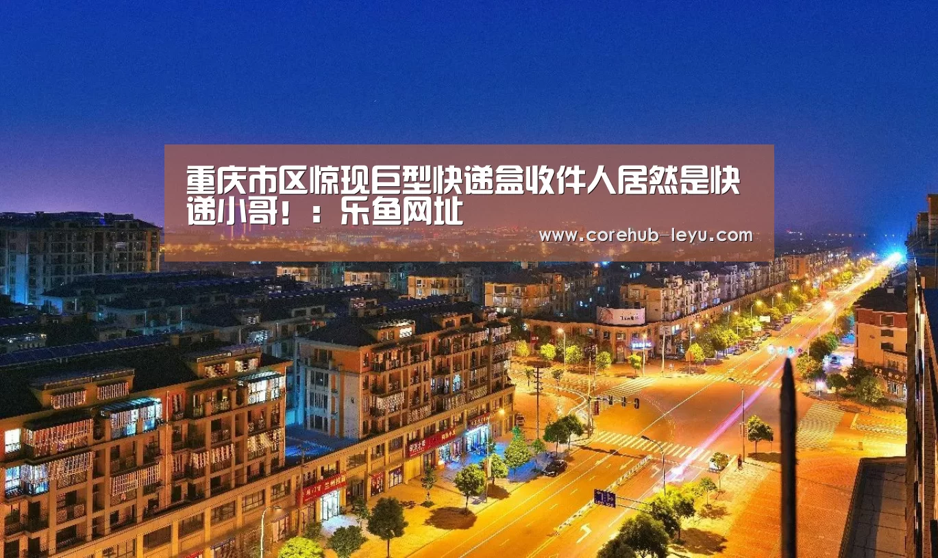 重庆市区惊现巨型快递盒收件人居然是快递小哥！：乐鱼网址